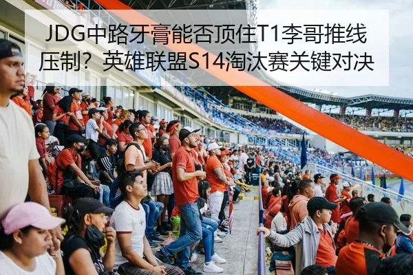 JDG中路牙膏能否顶住T1李哥推线压制？英雄联盟S14淘汰赛关键对决